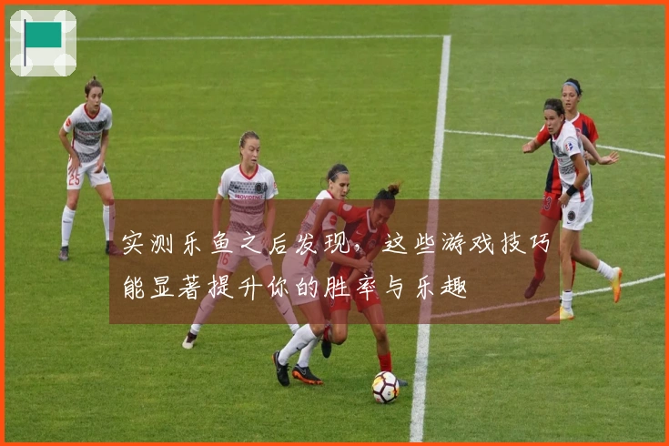 实测乐鱼之后发现，这些游戏技巧能显著提升你的胜率与乐趣