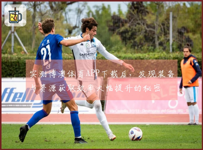 实测博澳体育APP下载后，发现装备与资源获取效率大幅提升的秘密