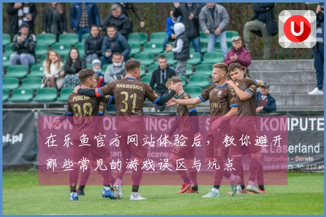 在乐鱼官方网站体验后，教你避开那些常见的游戏误区与坑点