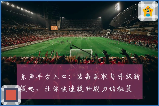 乐鱼平台入口：装备获取与升级新策略，让你快速提升战力的秘笈