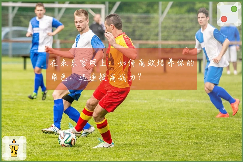 在米乐官网上，如何高效培养你的角色，迅速提高战力？