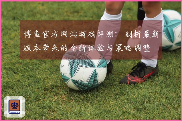 博鱼官方网站游戏评测：剖析最新版本带来的全新体验与策略调整