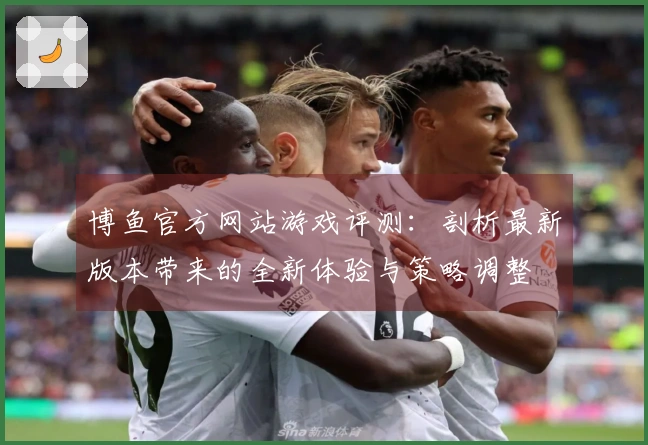 博鱼官方网站游戏评测：剖析最新版本带来的全新体验与策略调整
