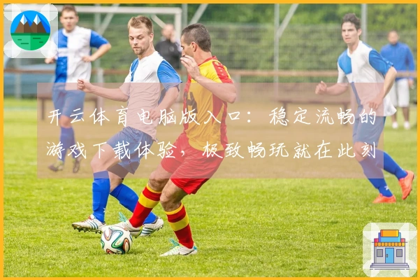 开云体育电脑版入口：稳定流畅的游戏下载体验，极致畅玩就在此刻！