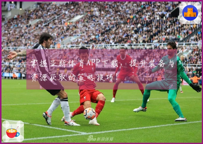 掌握亚新体育APP下载，提升装备与资源获取的策略技巧！