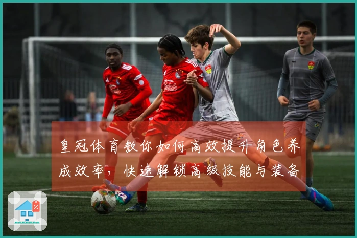 皇冠体育教你如何高效提升角色养成效率，快速解锁高级技能与装备